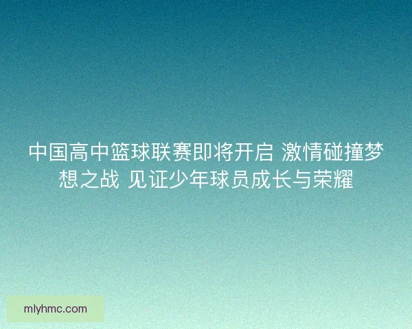 中国高中篮球联赛即将开启 激情碰撞梦想之战 见证少年球员成长与荣耀