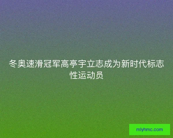 冬奥速滑冠军高亭宇立志成为新时代标志性运动员