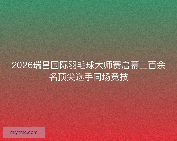 2026瑞昌国际羽毛球大师赛启幕三百余名顶尖选手同场竞技